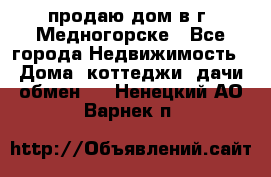 продаю дом в г. Медногорске - Все города Недвижимость » Дома, коттеджи, дачи обмен   . Ненецкий АО,Варнек п.